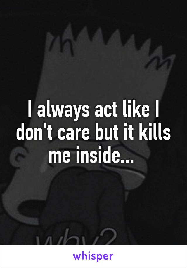 I always act like I don't care but it kills me inside... 