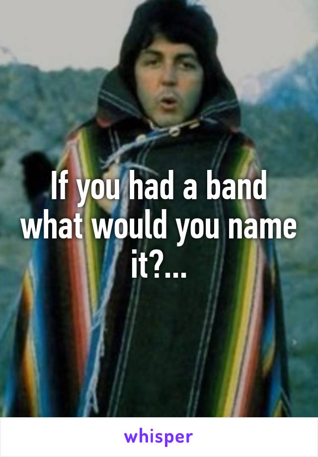 If you had a band what would you name it?...