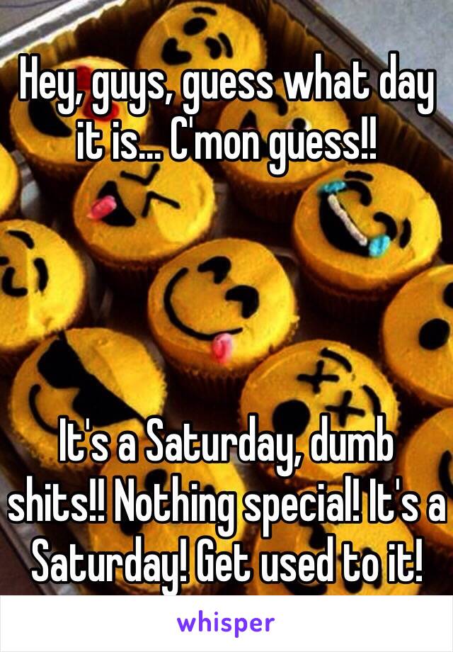 Hey, guys, guess what day it is... C'mon guess!!




It's a Saturday, dumb shits!! Nothing special! It's a Saturday! Get used to it!