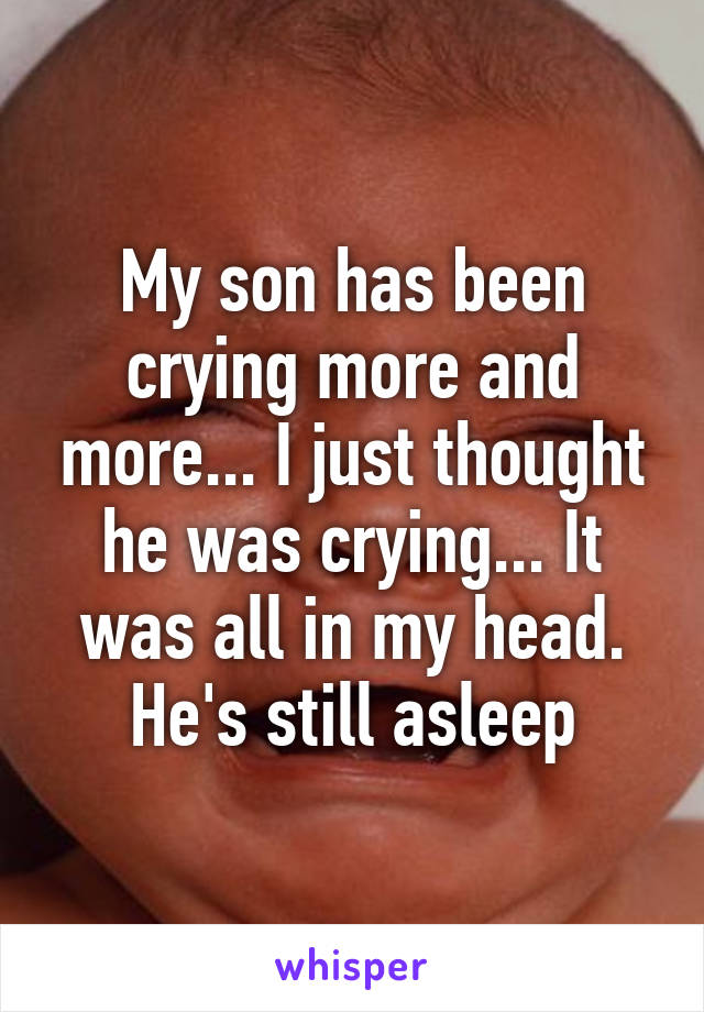 My son has been crying more and more... I just thought he was crying... It was all in my head. He's still asleep