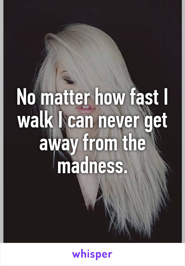 No matter how fast I walk I can never get away from the madness.