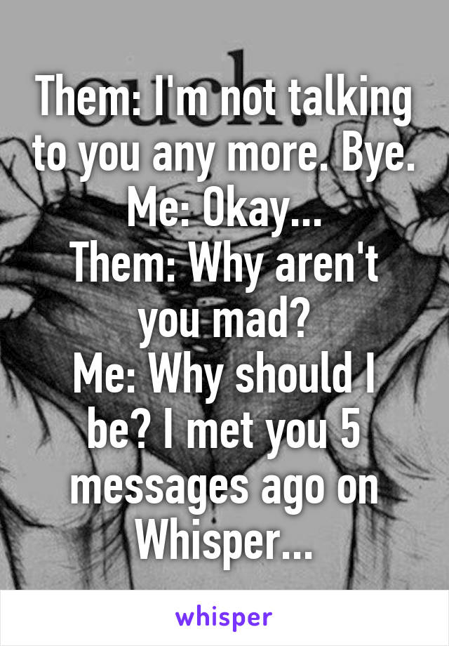 Them: I'm not talking to you any more. Bye.
Me: Okay...
Them: Why aren't you mad?
Me: Why should I be? I met you 5 messages ago on Whisper...