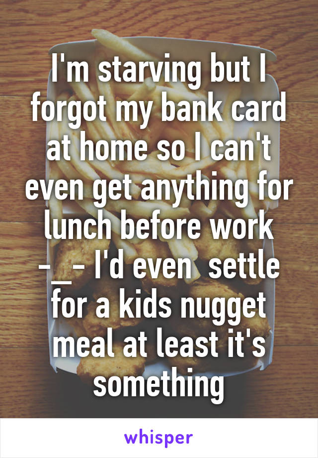 I'm starving but I forgot my bank card at home so I can't even get anything for lunch before work -_- I'd even  settle for a kids nugget meal at least it's something