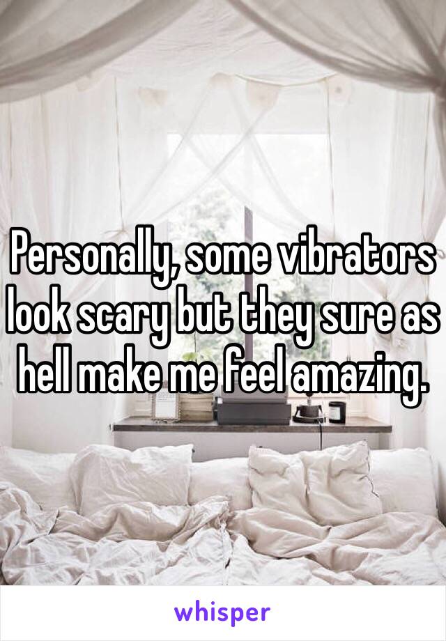 Personally, some vibrators look scary but they sure as hell make me feel amazing.