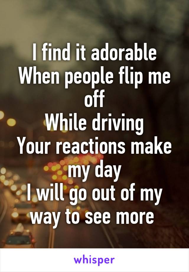 I find it adorable
When people flip me off
While driving
Your reactions make my day
I will go out of my way to see more 