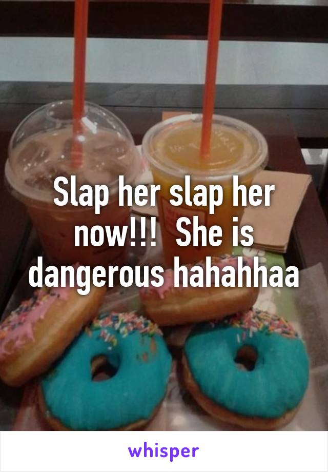 Slap her slap her now!!!  She is dangerous hahahhaa