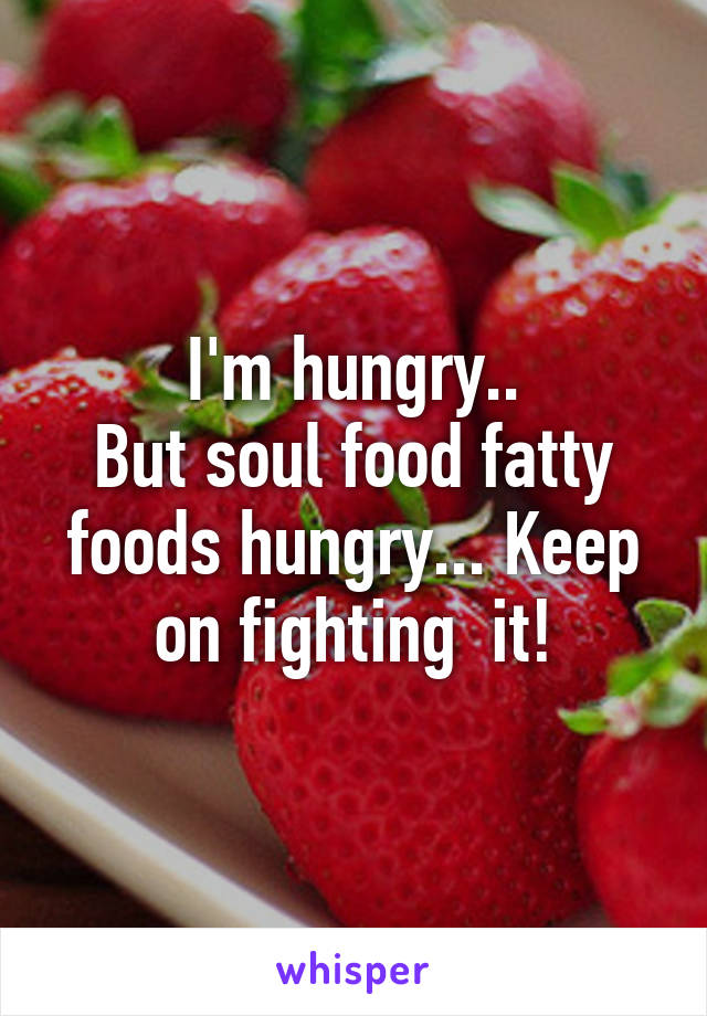 I'm hungry..
But soul food fatty foods hungry... Keep on fighting  it!