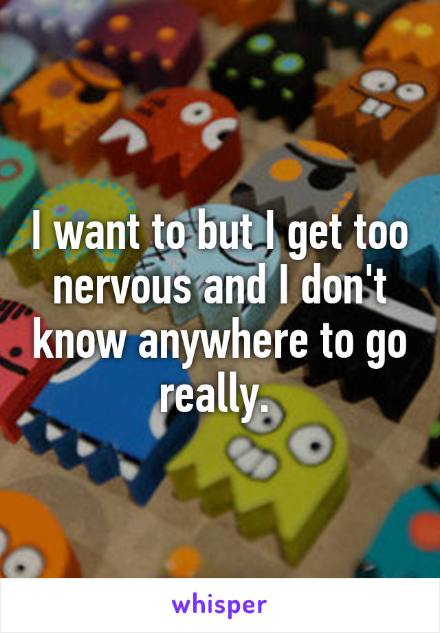 I want to but I get too nervous and I don't know anywhere to go really. 