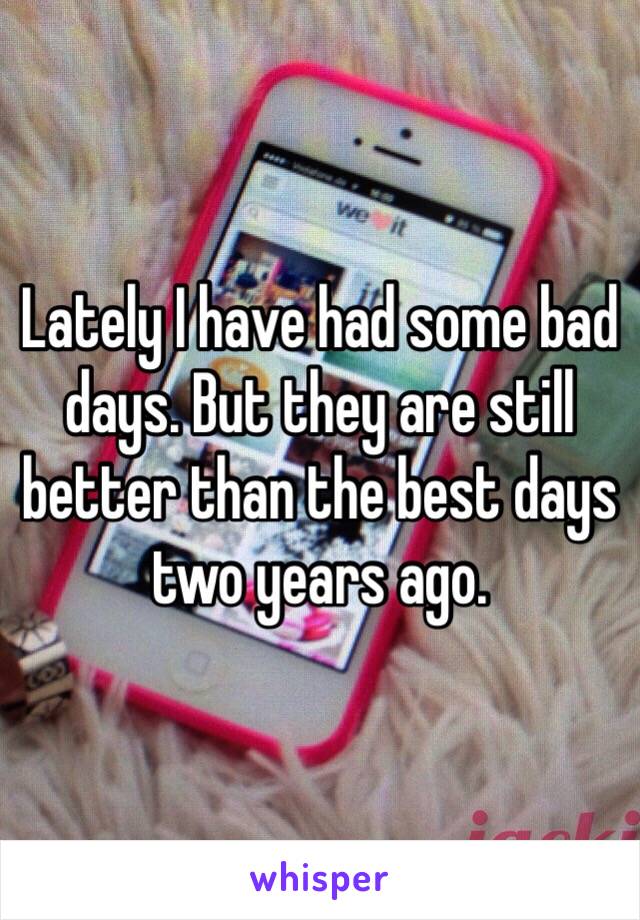 Lately I have had some bad days. But they are still better than the best days two years ago. 