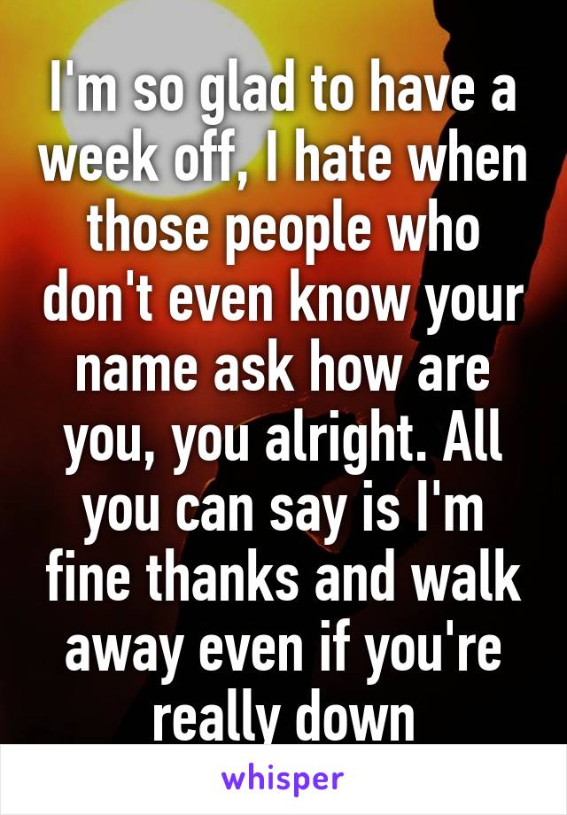 I'm so glad to have a week off, I hate when those people who don't even know your name ask how are you, you alright. All you can say is I'm fine thanks and walk away even if you're really down