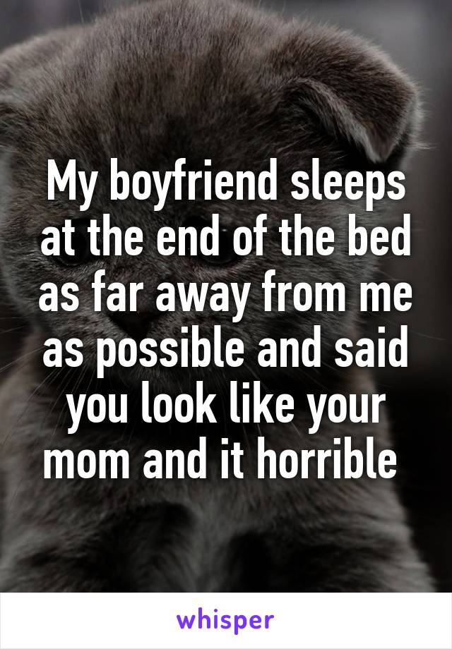 My boyfriend sleeps at the end of the bed as far away from me as possible and said you look like your mom and it horrible 