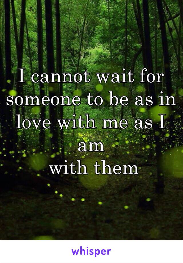 I cannot wait for someone to be as in love with me as I am
 with them 