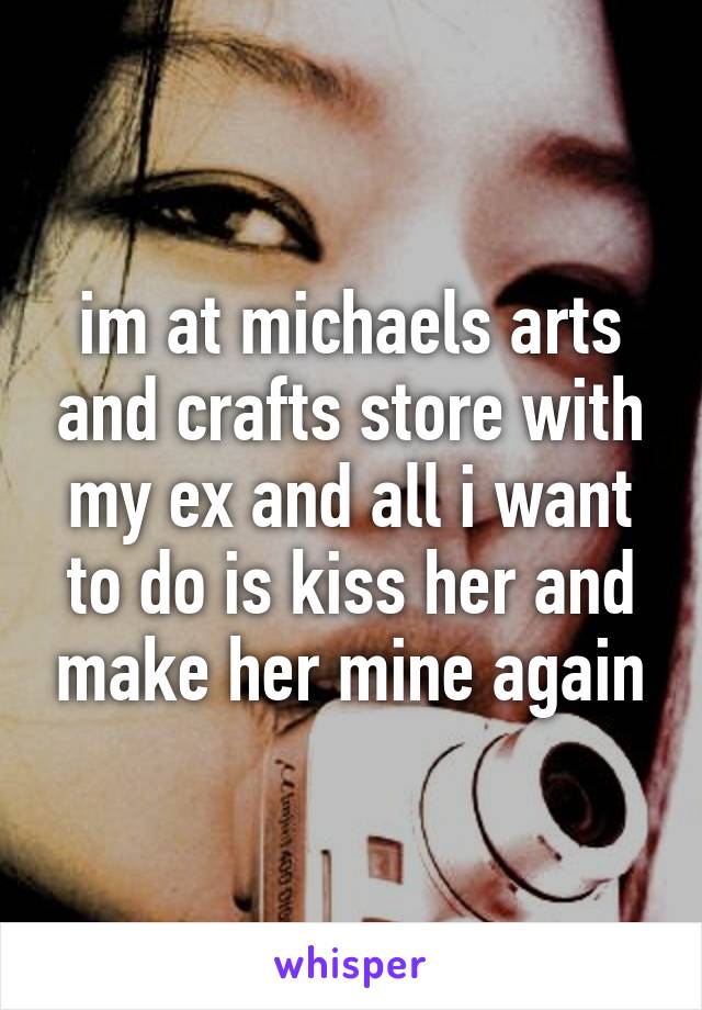 im at michaels arts and crafts store with my ex and all i want to do is kiss her and make her mine again