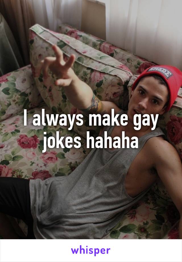 I always make gay jokes hahaha