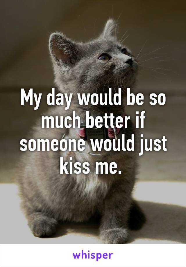 My day would be so much better if someone would just kiss me. 