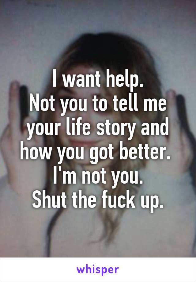 I want help.
Not you to tell me your life story and how you got better. 
I'm not you.
Shut the fuck up.