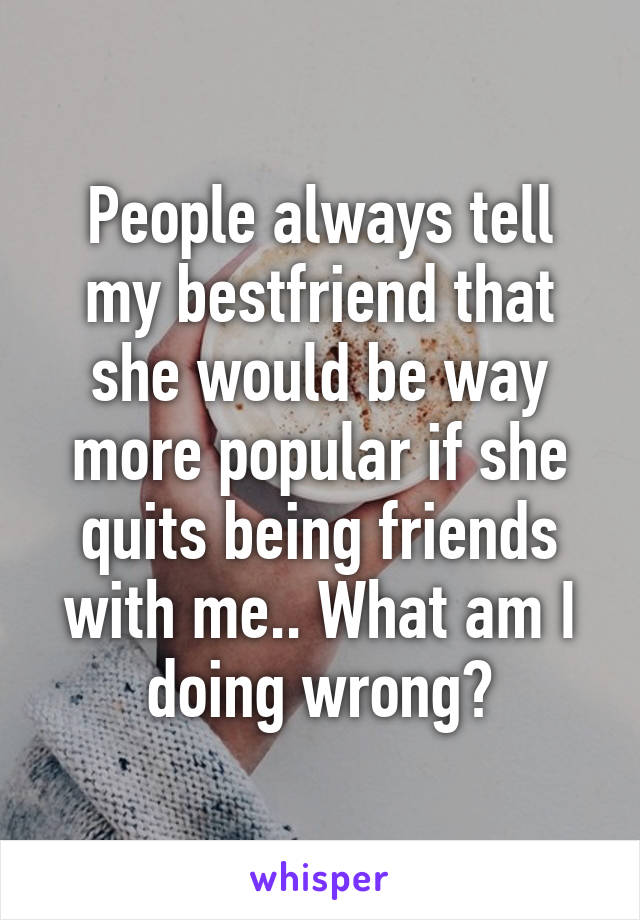 People always tell my bestfriend that she would be way more popular if she quits being friends with me.. What am I doing wrong?