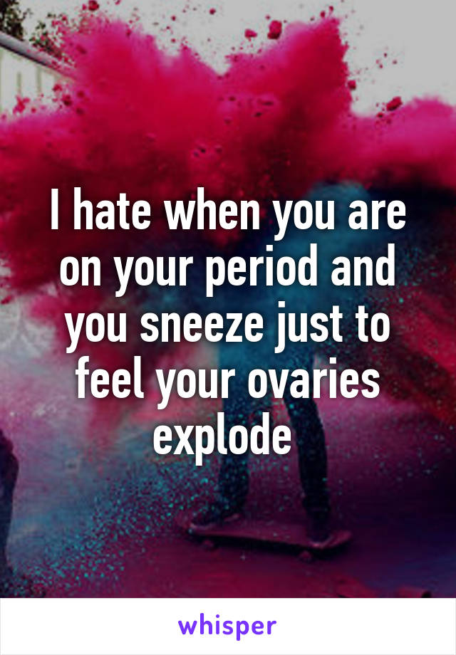 I hate when you are on your period and you sneeze just to feel your ovaries explode 