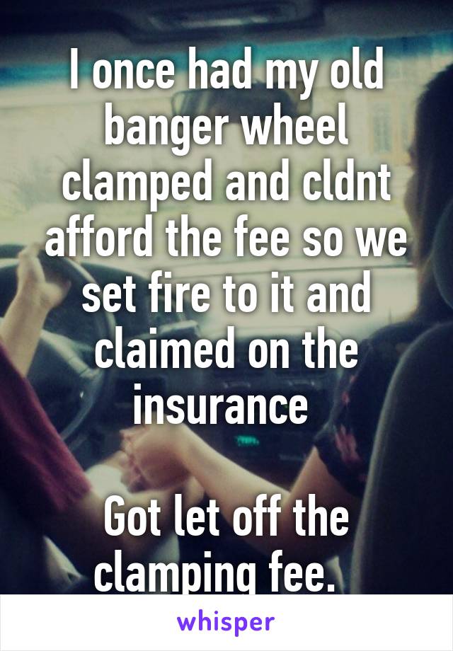 I once had my old banger wheel clamped and cldnt afford the fee so we set fire to it and claimed on the insurance 

Got let off the clamping fee.  