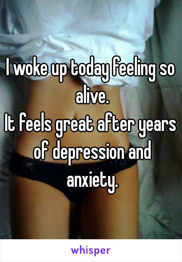 I woke up today feeling so alive.
It feels great after years of depression and anxiety.