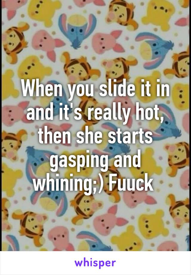 When you slide it in and it's really hot, then she starts gasping and whining;) Fuuck 