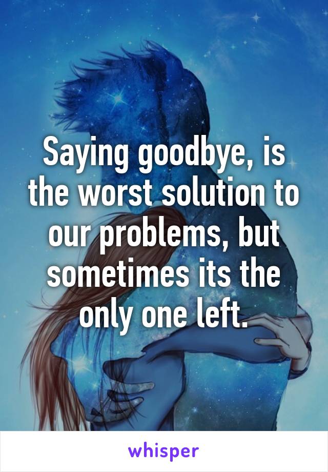 Saying goodbye, is the worst solution to our problems, but sometimes its the only one left.