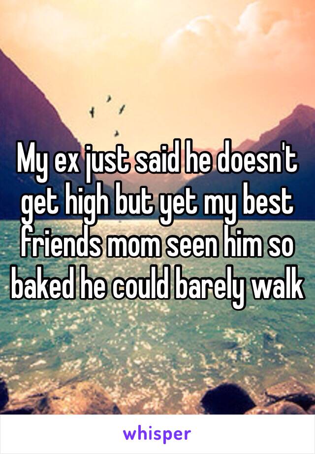 My ex just said he doesn't  get high but yet my best friends mom seen him so baked he could barely walk