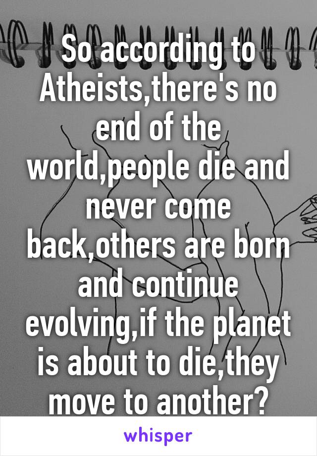 So according to Atheists,there's no end of the world,people die and never come back,others are born and continue evolving,if the planet is about to die,they move to another?