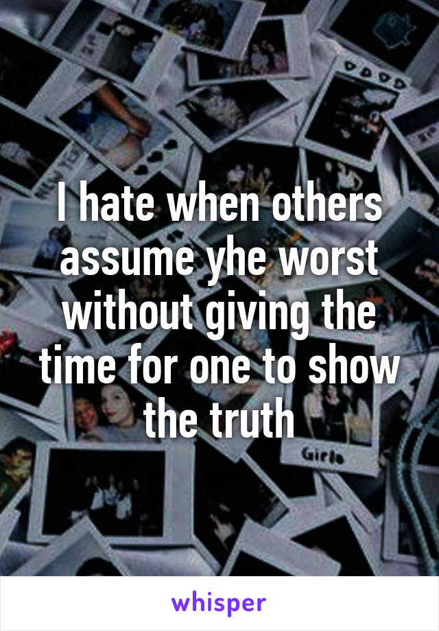 I hate when others assume yhe worst without giving the time for one to show the truth