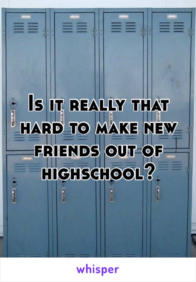 Is it really that hard to make new friends out of highschool?