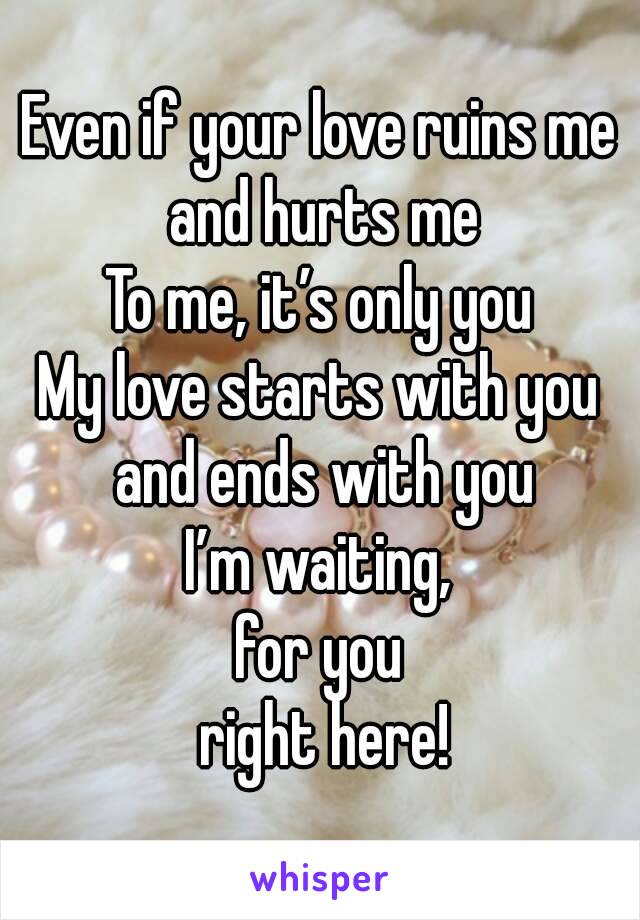 Even if your love ruins me and hurts me
To me, it’s only you
My love starts with you and ends with you
I’m waiting,
for you
 right here!