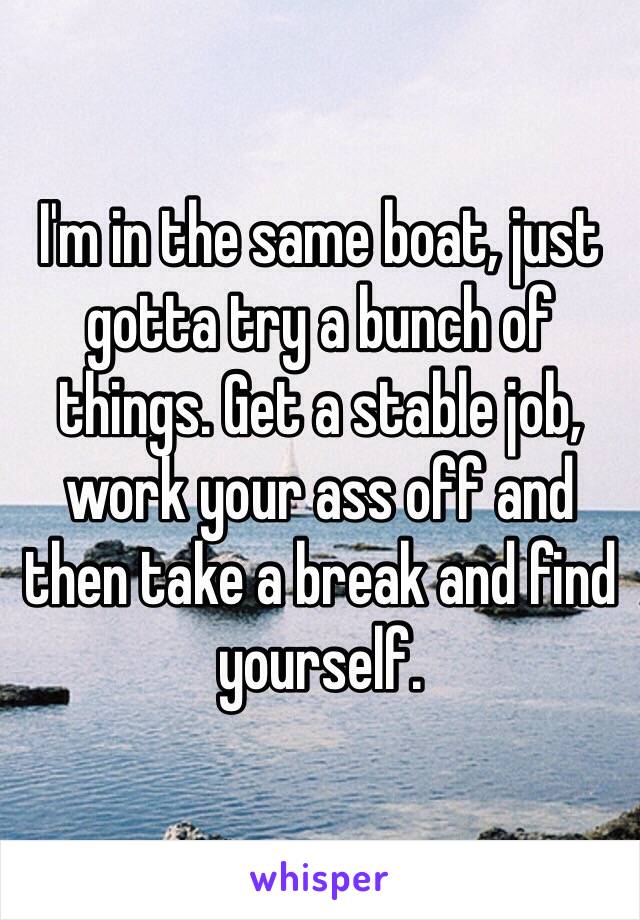 I'm in the same boat, just gotta try a bunch of things. Get a stable job, work your ass off and then take a break and find yourself.