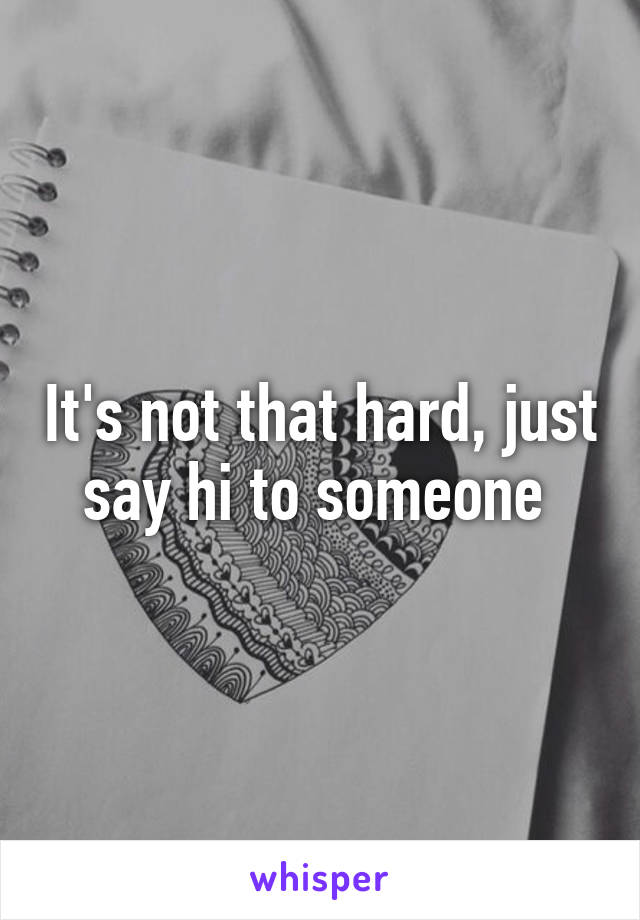 It's not that hard, just say hi to someone 