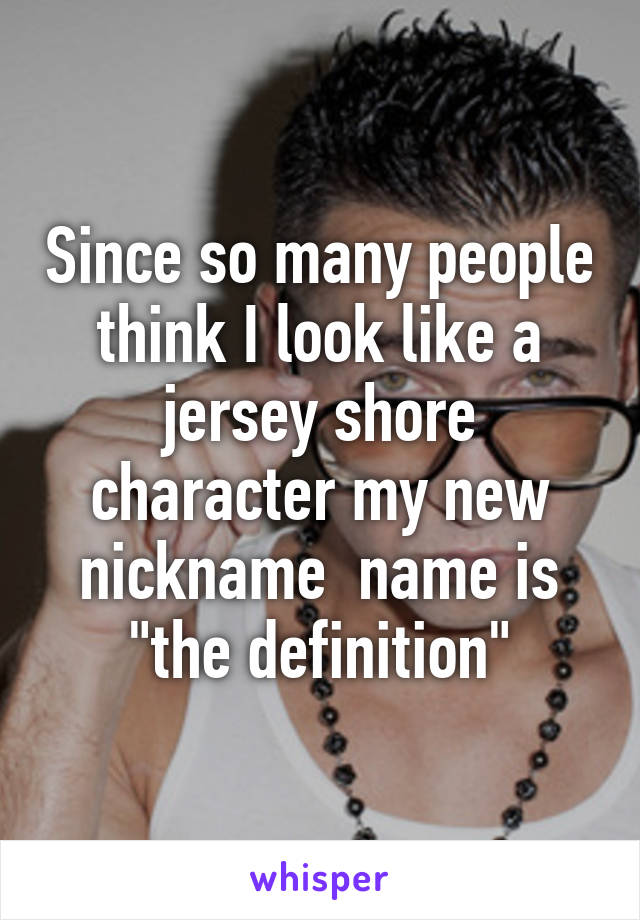 Since so many people think I look like a jersey shore character my new nickname  name is "the definition"