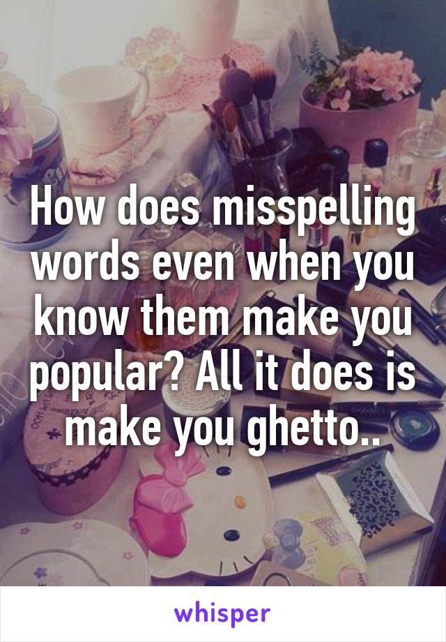 How does misspelling words even when you know them make you popular? All it does is make you ghetto..