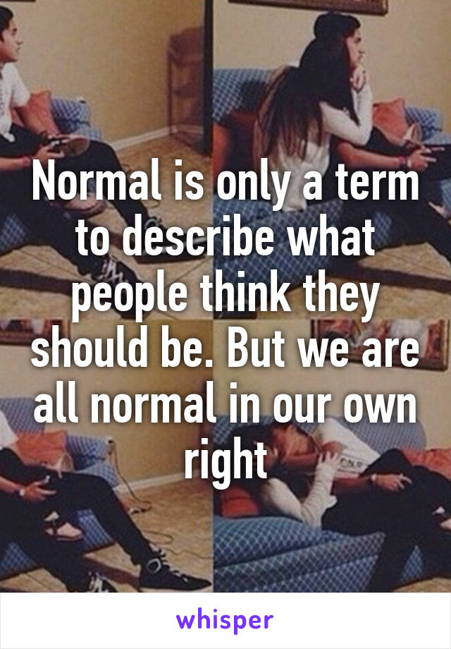 Normal is only a term to describe what people think they should be. But we are all normal in our own right