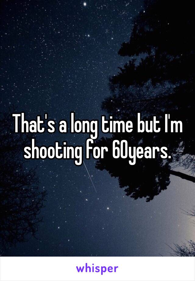 That's a long time but I'm shooting for 60years.