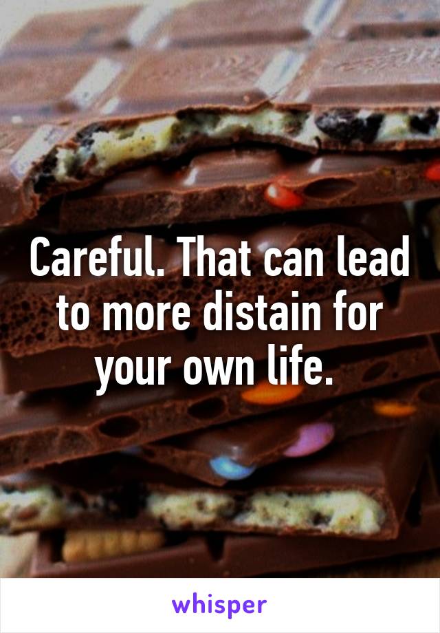 Careful. That can lead to more distain for your own life. 