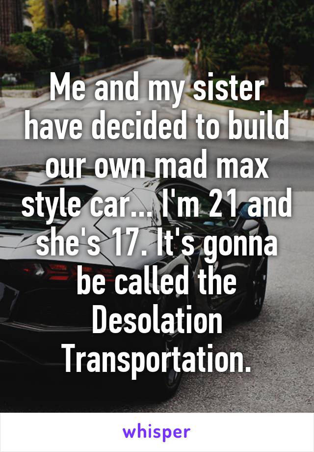 Me and my sister have decided to build our own mad max style car... I'm 21 and she's 17. It's gonna be called the Desolation Transportation.