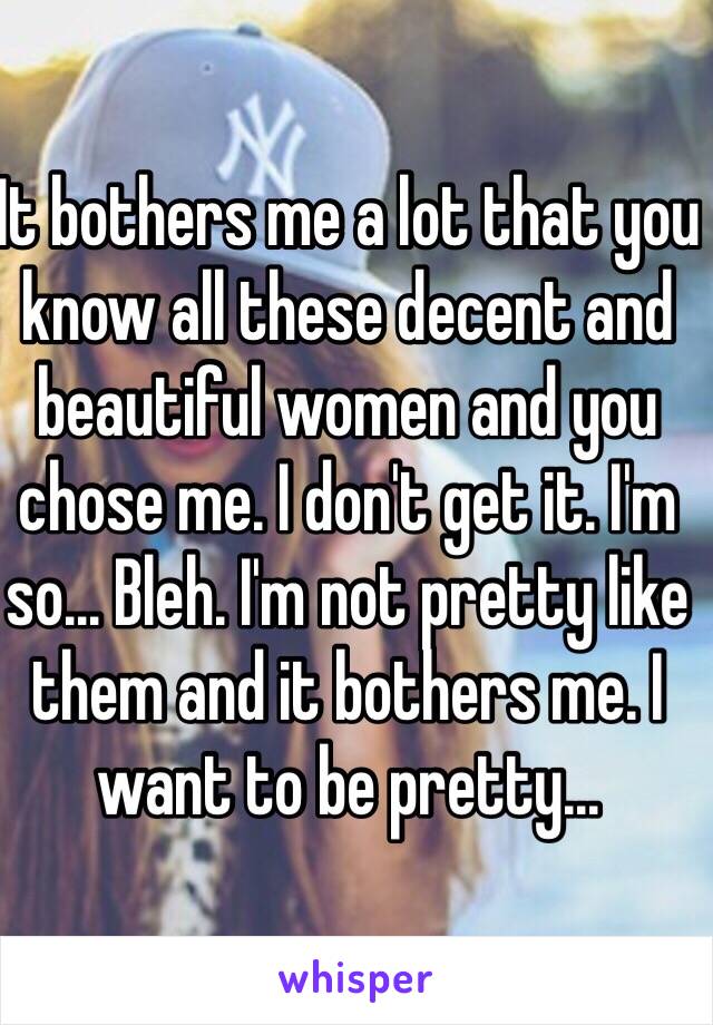 It bothers me a lot that you know all these decent and beautiful women and you chose me. I don't get it. I'm so... Bleh. I'm not pretty like them and it bothers me. I want to be pretty...