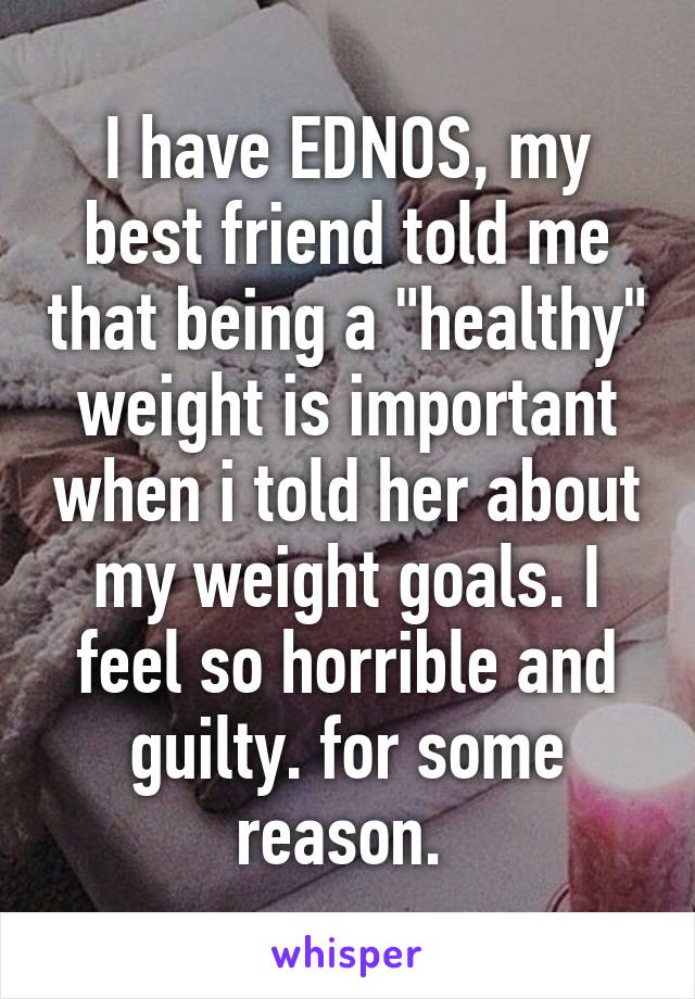 I have EDNOS, my best friend told me that being a "healthy" weight is important when i told her about my weight goals. I feel so horrible and guilty. for some reason. 