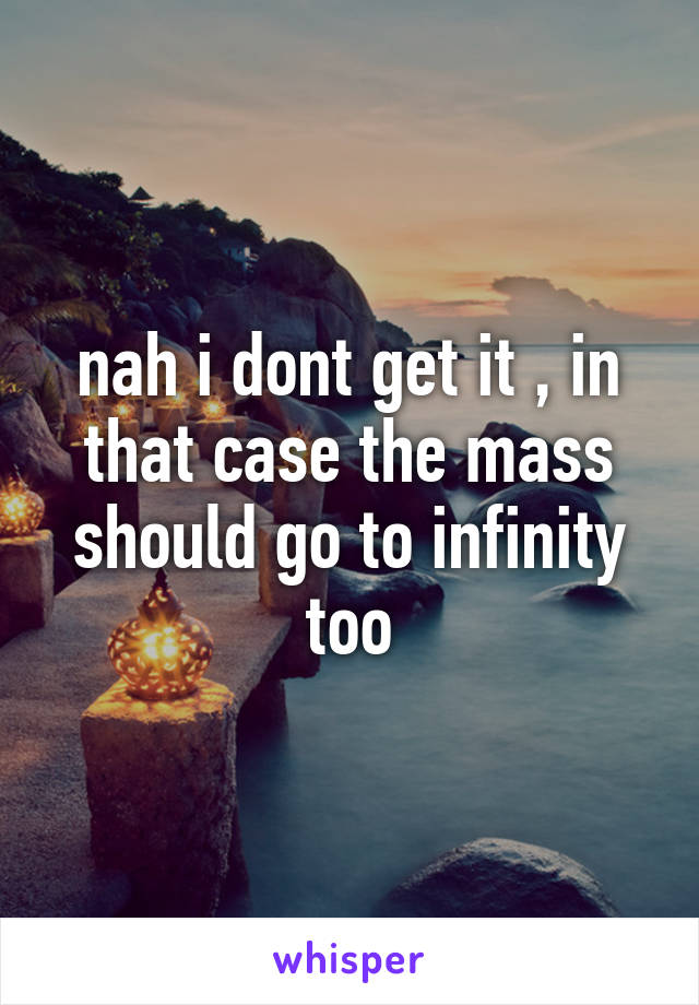 nah i dont get it , in that case the mass should go to infinity too