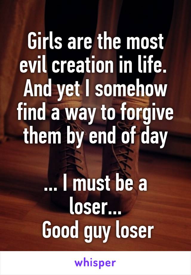 Girls are the most evil creation in life.  And yet I somehow find a way to forgive them by end of day

... I must be a loser...
 Good guy loser