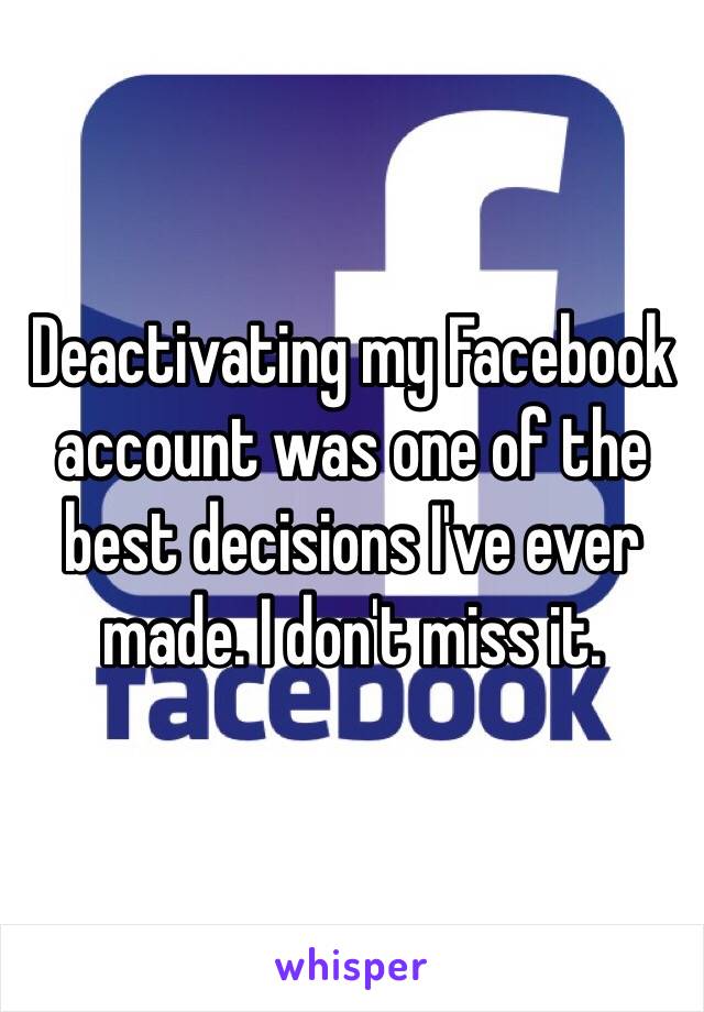 Deactivating my Facebook account was one of the best decisions I've ever made. I don't miss it.