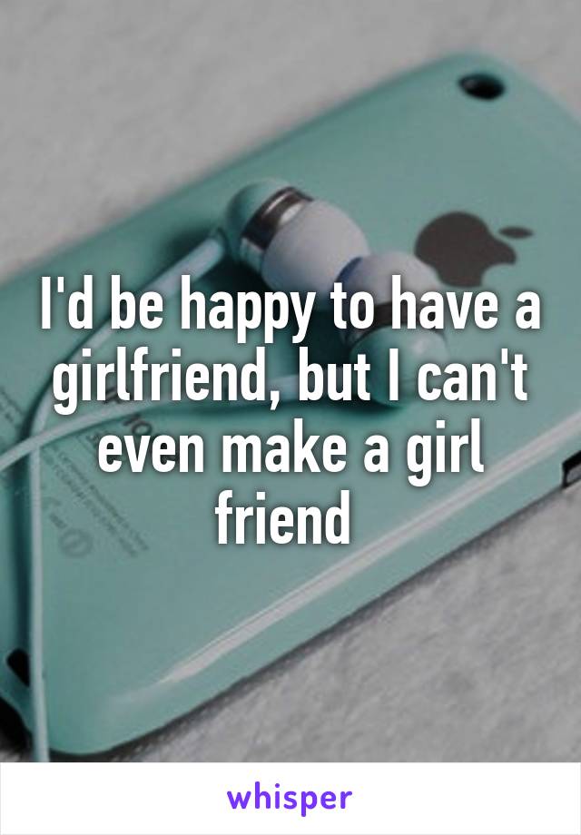 I'd be happy to have a girlfriend, but I can't even make a girl friend 