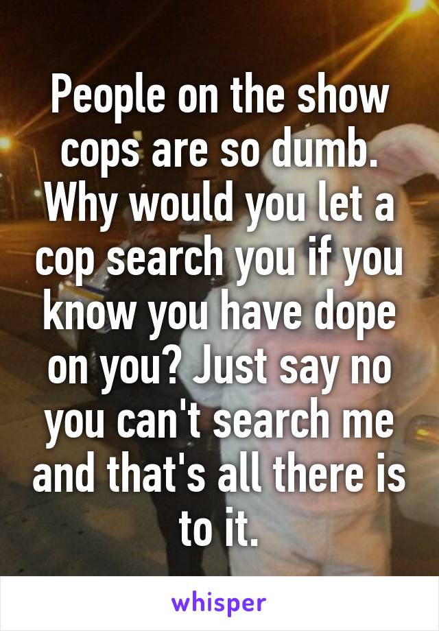 People on the show cops are so dumb. Why would you let a cop search you if you know you have dope on you? Just say no you can't search me and that's all there is to it.