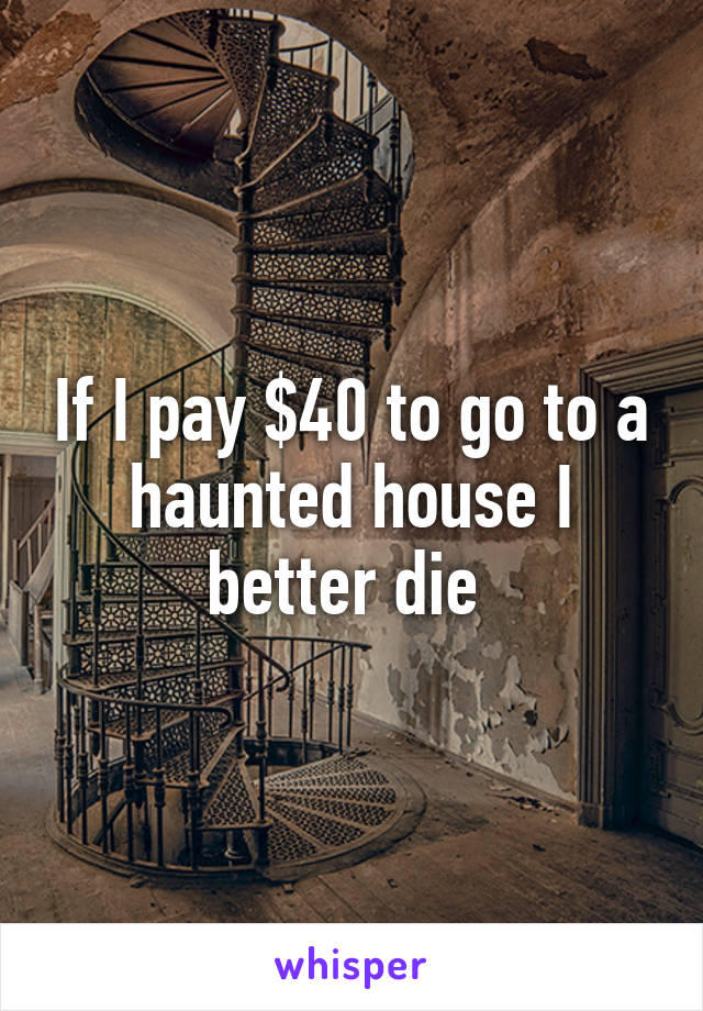 If I pay $40 to go to a haunted house I better die 