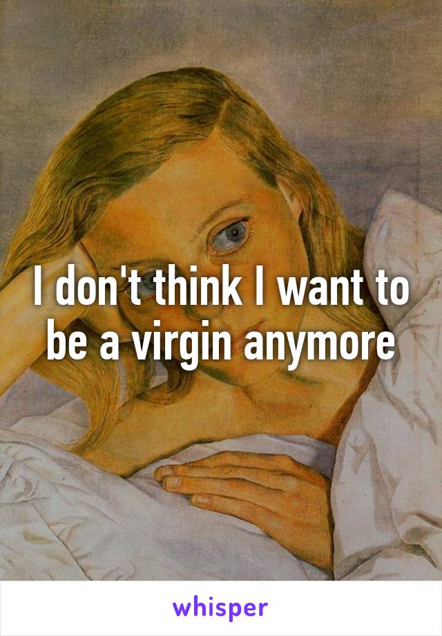 I don't think I want to be a virgin anymore