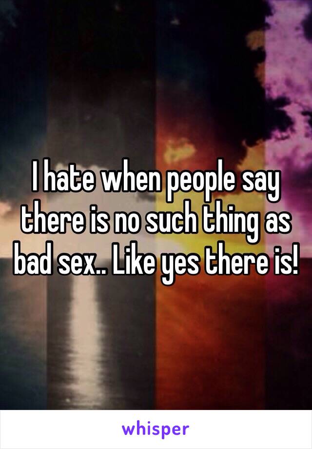 I hate when people say there is no such thing as bad sex.. Like yes there is! 