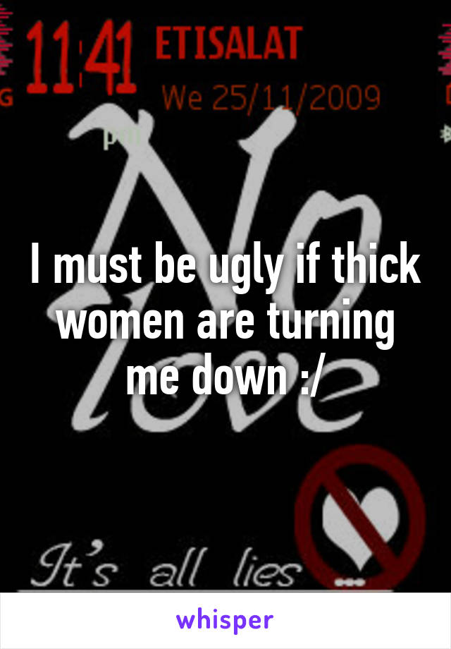 I must be ugly if thick women are turning me down :/